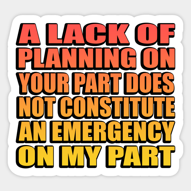 A Lack Of Planning On Your Part Does Not Constitute An Emergency On My Part. A Lack Of